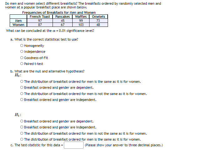 Do men and women select different breakfasts? The breakfasts ordered by randomly selected men and
women at a popular breakfast place are shown below.
Frequencies of Breakfasts for Men and Women
Pancakes
Omelets
French Toast
97
Waffles
Men
45
99
73
Women
87
67
103
48
What can be concluded at the a = 0.01 significance level?
a. What is the correct statistical test to use?
O Homogeneity
O Independence
O Goodness-of-Fit
O Paired t-test
b. What are the null and alternative hypotheses?
Ho:
O The distribution of breakfast ordered for men is the same as it is for women.
O Breakfast ordered and gender are dependent.
O The distribution of breakfast ordered for men is not the same as it is for women.
O Breakfast ordered and gender are independent.
H:
O Breakfast ordered and gender are dependent.
Breakfast ordered and gender are independent.
O The distribution of breakfast ordered for men is not the same as it is for women.
O The distribution of breakfast ordered for men is the same as it is for women.
c. The test-statistic for this data =
(Please show your answer to three decimal places.)
