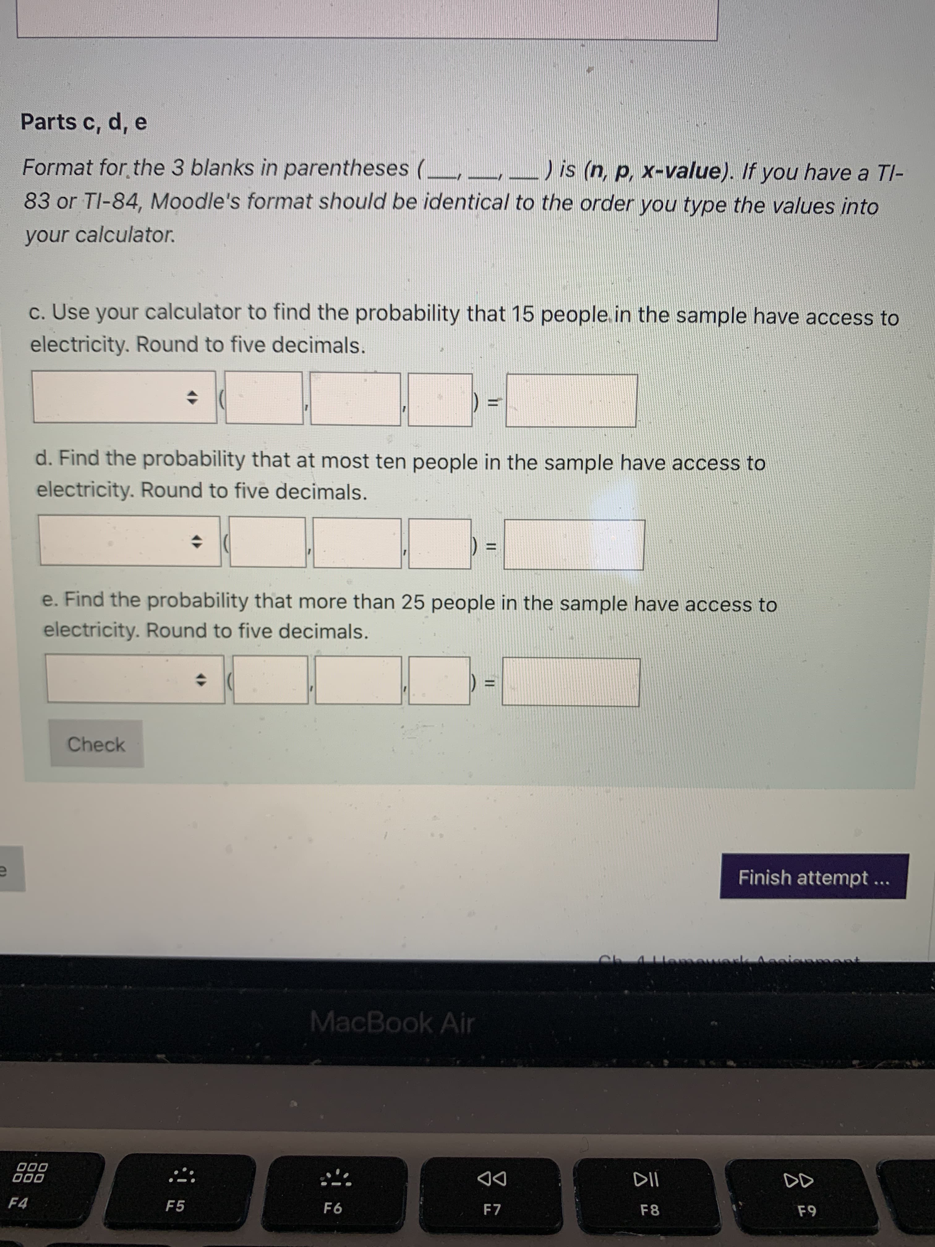 ||
Parts c, d, e
Format for the 3 blanks in parentheses (,__) is (n, p, x-value). If you have a TI-
83 or TI-84, Moodle's format should be identical to the order you type the values into
your calculator.
c. Use your calculator to find the probability that 15 people.in the sample have access to
electricity. Round to five decimals.
d. Find the probability that at most ten people in the sample have access to
electricity. Round to five decimals.
e. Find the probability that more than 25 people in the sample have access to
electricity. Round to five decimals.
Check
Finish attempt ..
Lemewe
MacBook Air
000
000
DD
F4
F5
F7
F8
