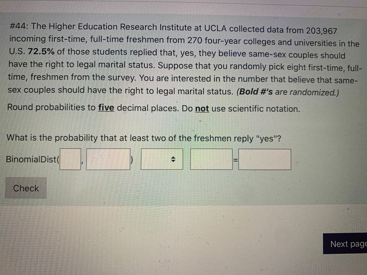 #44: The Higher Education Research Institute at UCLA collected data from 203,967
incoming first-time, full-time freshmen from 270 four-year colleges and universities in the
U.S. 72.5% of those students replied that, yes, they believe same-sex couples should
have the right to legal marital status. Suppose that you randomly pick eight first-time, full-
time, freshmen from the survey. You are interested in the number that believe that same-
sex couples should have the right to legal marital status. (Bold #'s are randomized.)
Round probabilities to five decimal places. Do not use scientific notation.
What is the probability that at least two of the freshmen reply "yes"?
BinomialDist(
Check
Next page
II
