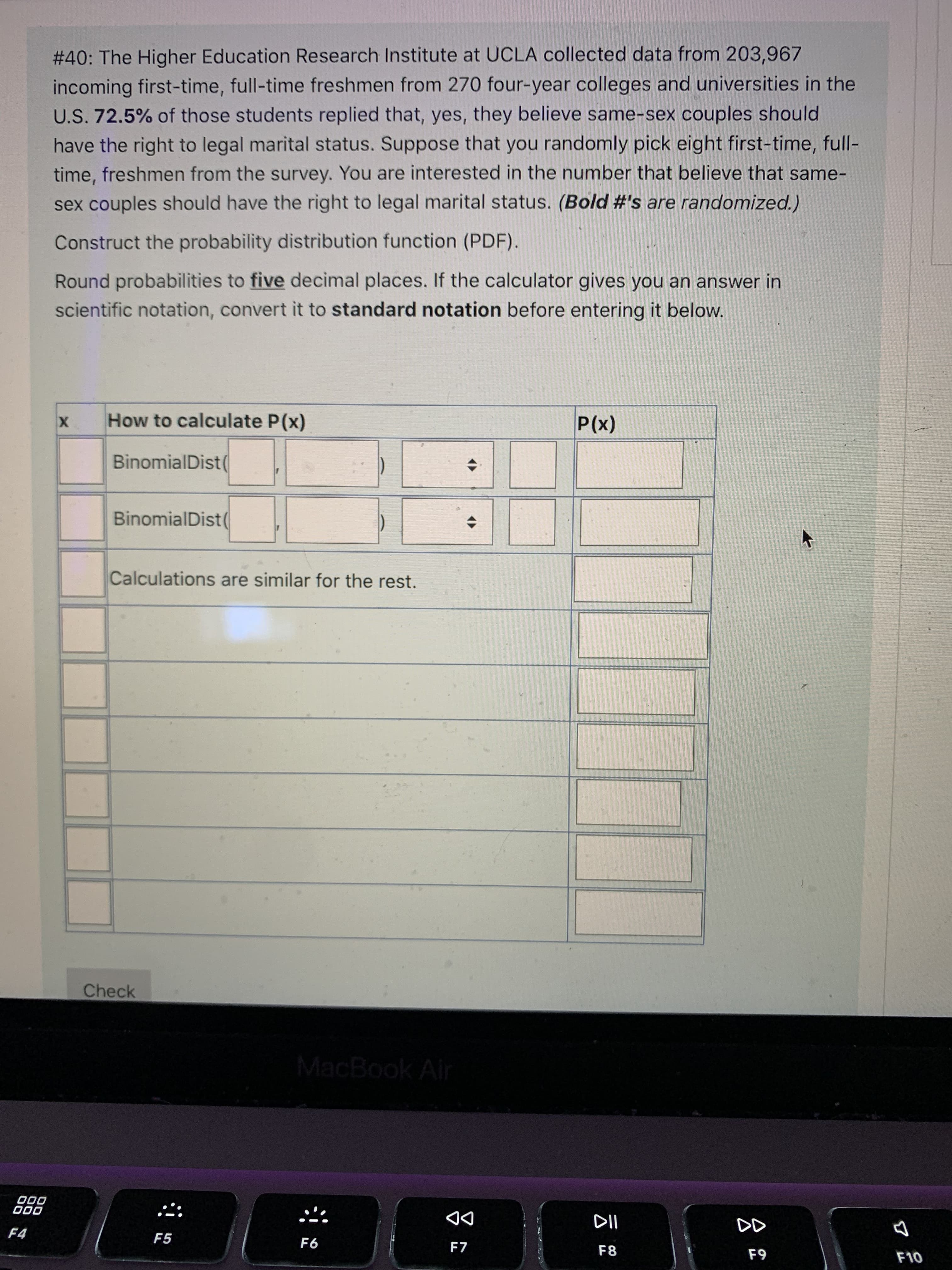 云
# 40: The Higher Education Research Institute at UCLA collected data from 203,967
incoming first-time, full-time freshmen from 270 four-year colleges and universities in the
U.S. 72.5% of those students replied that, yes, they believe same-sex couples should
have the right to legal marital status. Suppose that you randomly pick eight first-time, full-
time, freshmen from the survey. You are interested in the number that believe that same-
sex couples should have the right to legal marital status. (Bold #'s are randomized.)
Construct the probability distribution function (PDF).
Round probabilities to five decimal places. If the calculator gives you an answer in
scientific notation, convert it to standard notation before entering it below.
How to calculate P(x)
X
(X)
BinomialDist(
BinomialDist(
Calculations are similar for the rest.
Check
MacBook Air
000
000
DD
F7
F4
F5
F8
63
