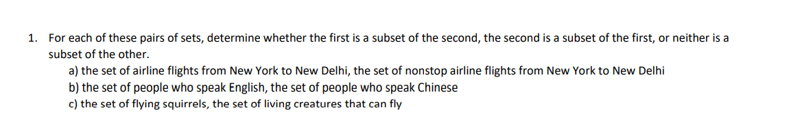 1. For each of these pairs of sets, determine whether the first is a subset of the second, the second is a subset of the first, or neither is a
subset of the other.
a) the set of airline flights from New York to New Delhi, the set of nonstop airline flights from New York to New Delhi
b) the set of people who speak English, the set of people who speak Chinese
c) the set of flying squirrels, the set of living creatures that can fly
