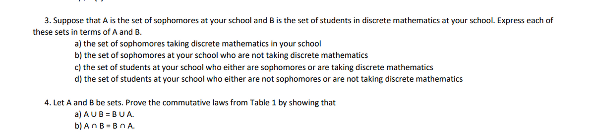 3. Suppose that A is the set of sophomores at your school and B is the set of students in discrete mathematics at your school. Express each of
these sets in terms of A and B.
a) the set of sophomores taking discrete mathematics in your school
b) the set of sophomores at your school who are not taking discrete mathematics
c) the set of students at your school who either are sophomores or are taking discrete mathematics
d) the set of students at your school who either are not sophomores or are not taking discrete mathematics
4. Let A and B be sets. Prove the commutative laws from Table 1 by showing that
a) A UB = BU A.
b) An B = Bn A.
