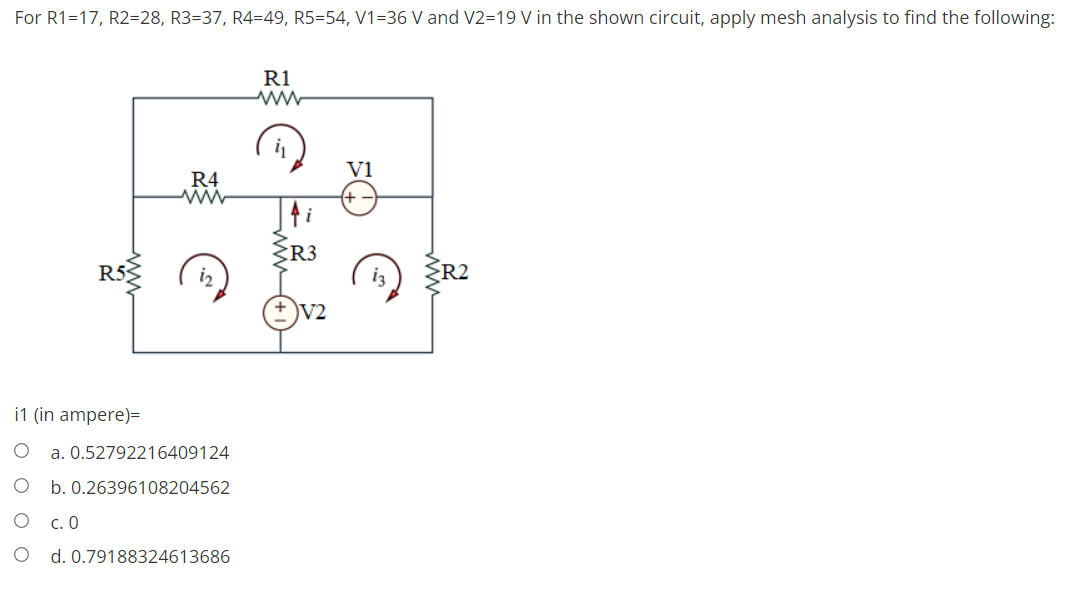 For R1=17, R2=28, R3=37, R4=49, R5=54, V1=36 V and V2=19 V in the shown circuit, apply mesh analysis to find the following:
R1
V1
R4
R3
R53
R2
V2
i1 (in ampere)=
a. 0.52792216409124
b. 0.26396108204562
c.0
d. 0.79188324613686
