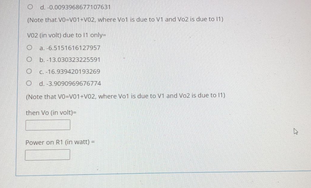 d. -0.0093968677107631
(Note that V0=V01+V02, vwhere Vo1 is due to V1 and Vo2 is due to 1)
VO2 (in volt) due to 11 only=
a. -6.5151616127957
b. -13.030323225591
C. -16.939420193269
d. -3.9090969676774
(Note that VO=V01+V02, where Vo1 is due to V1 and Vo2 is due to 11)
then Vo (in volt)=
Power on R1 (in watt) =
