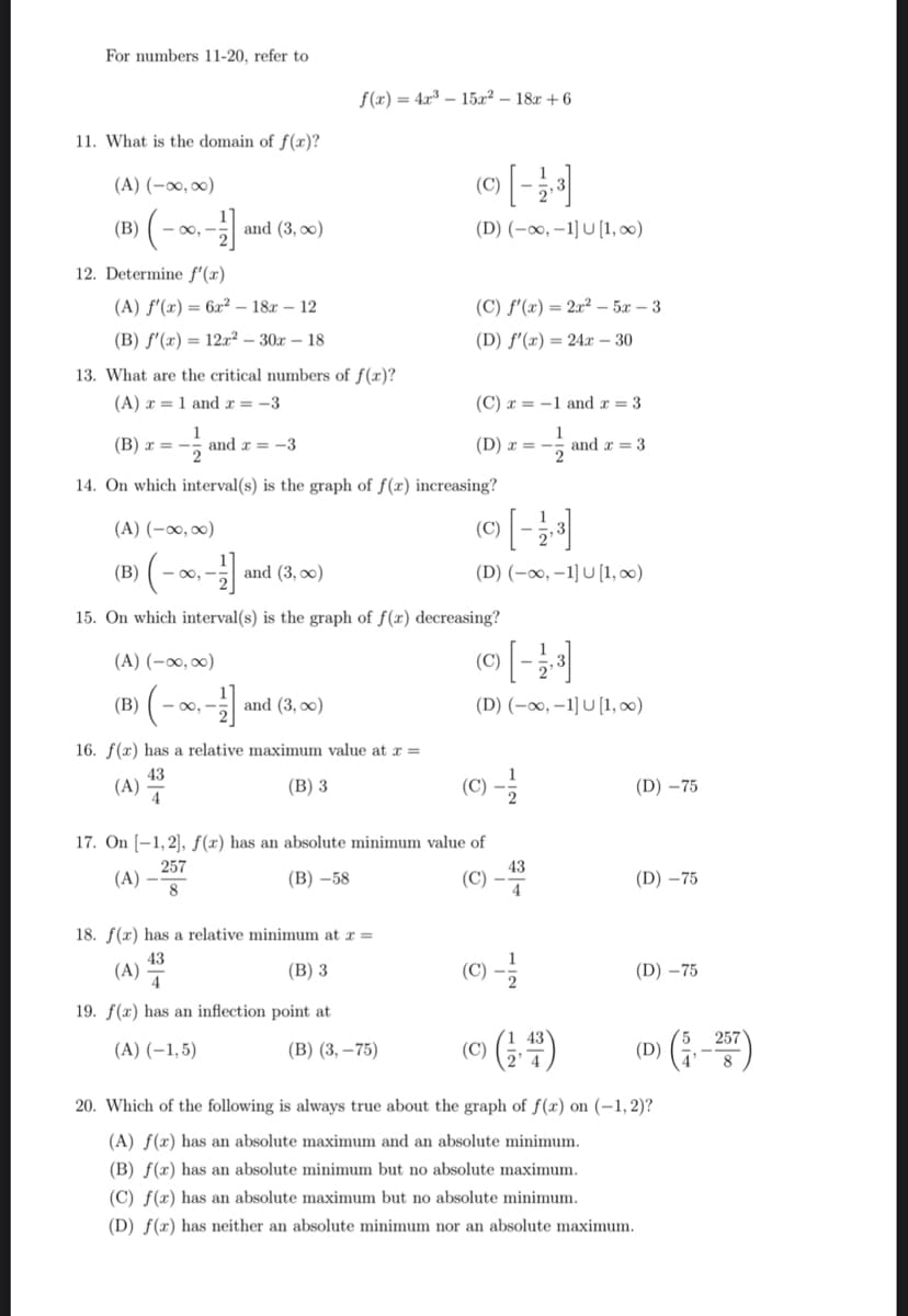 For numbers 11-20, refer to
11. What is the domain of f(x)?
(A) (-∞0,00)
(B) (-∞, -1/1] and (3,00)
12. Determine f'(x)
(A) f'(x) = 6x² 18x12
(B) f'(x)= 12x²30x18
13. What are the critical numbers of f(x)?
(A) = 1 and x = -3
(B)
3) (-∞, -1] ₁
(B) x = -
-- and x = -3
14. On which interval(s) is the graph of f(x) increasing?
(A) (-∞0, ∞)
(B)
and (3, 0)
15. On which interval(s) is the graph of f(x) decreasing?
(A) (-∞, ∞)
-∞, -
(A)
f(x) = 4x³15x² 18x+6
and (3,00)
16. f(x) has a relative maximum value at x =
43
(B) 3
4
(A)
18. f(x) has a relative minimum at x =
43
(B) 3
4
19. f(x) has an inflection point at
(A) (-1,5)
(C)
(D) (-∞, -1] U [1, ∞)
(C) f'(x) = 2x²5x3
(D) f'(x) = 24x - 30
(C) x = -1 and x = 3
1
(B) (3,-75)
(D) x =
17. On [1,2], f(x) has an absolute minimum value of
257
(A)
(B) -58
(C)
8
(C)
©) [ - 12,3]
(D) (-∞, -1] U [1, ∞)
(©) [ - 12,³]
(D) (-∞, -1] U [1,00)
(C) -1/2
and a 3
43
4
(C) - 12/2
(Ⓒ) (14)
20. Which of the following is always true about the graph of f(x) on (-1, 2)?
(A) f(x) has an absolute maximum and an absolute minimum.
(B) f(x) has an absolute minimum but no absolute maximum.
(D) -75
(D) -75
(D)-75
(D) (-257)
(C) f(x) has an absolute maximum but no absolute minimum.
(D) f(x) has neither an absolute minimum nor an absolute maximum.