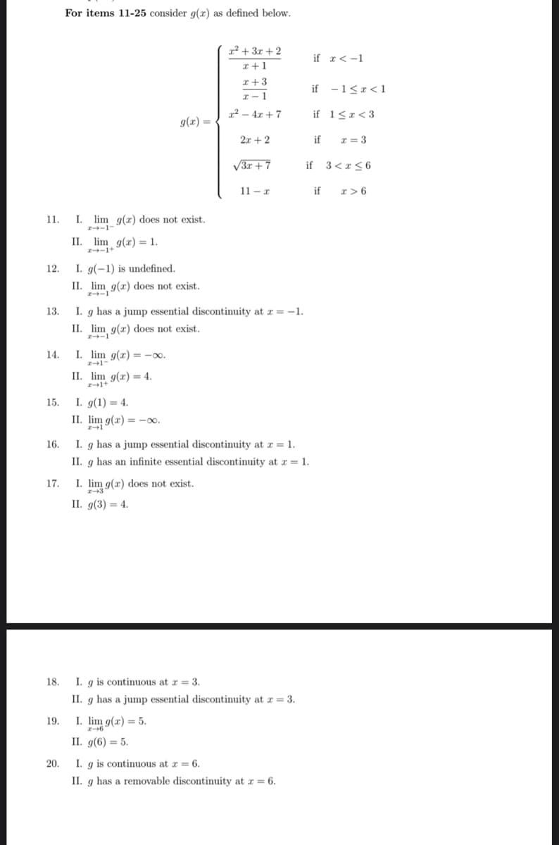 11.
12.
13.
14.
15.
16.
17.
18.
19.
20.
For items 11-25 consider g(x) as defined below.
I. lim g(x) does not exist.
24-1-
II. lim g(x) = 1.
I. g(-1) is undefined.
II. lim g(x) does not exist.
24-1
I. lim g(x)=-∞0.
2-1-
g(x) =
II. lim g(x) = 4.
z+1+
I. g(1) = 4.
II. lim g(x) = -0.
x² + 3x + 2
x+1
I. g has a jump essential discontinuity at x = -1.
II. lim g(x) does not exist.
24-1
I. lim g(x) does not exist.
x-3
II. g(3) = 4.
x+3
x-1
2²-4x+7
I. lim g(x) = 5.
z-6
II. g(6) = 5.
2x + 2
√3x +7
11-x
I. g has a jump essential discontinuity at x = 1.
II. g has an infinite essential discontinuity at x = 1.
I. g is continuous at x = 3.
II. g has a jump essential discontinuity at x = 3.
I. g is continuous at x = 6.
II. g has a removable discontinuity at x = 6.
if x < -1
if -1<x< 1
if 1<x<3
if x=3
if 3 < x≤6
if x>6