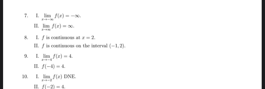 7.
8.
9.
10.
I. lim f(x) = -0.
8118
II. lim f(x) = ∞.
x-x
I. f is continuous at x = 2.
II. f is continuous on the interval (−1,2).
I. lim f(x) = 4.
x-4
II. f(-4)= 4.
I. lim f(x) DNE.
II. f(-2) = 4.