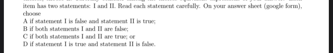item has two statements: I and II. Read each statement carefully. On your answer sheet (google form),
choose
A if statement I is false and statement II is true;
B if both statements I and II are false;
C if both statements I and II are true; or
D if statement I is true and statement II is false.