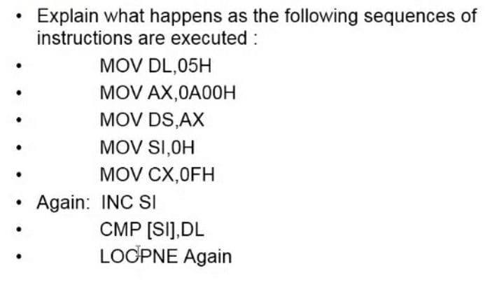 Explain what happens as the following sequences of
instructions are executed :
MOV DL,05H
MOV AX,0A00H
MOV DS,AX
MOV SI,OH
MOV CX,0FH
Again: INC SI
CMP [SI],DL
LOCPNE Again
