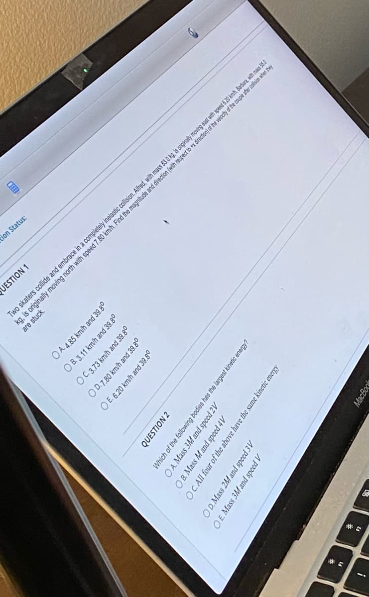 !
&
OD. Mass 2M and speed 3V
O E. Mass 3M and speed V
*.
60
QUESTION 2
OA. Mass 3M and speed 2V
Which of the following bodies has the largest kinetic energy?
OB. Mass M and speed 4V
OC. All four of the above have the same kinetic energy
OA. 4.85 km/h and 39.8⁰
OB. 3.11 km/h and 39.8⁰
OC.3.73 km/h and 39.8⁰
OD.7.80 km/h and 39.8⁰
OE. 6.20 km/h and 39.8⁰
Two skaters collide and embrace in a completely inelastic collision. Alfred, with mass 83.0 kg, is originally moving east with speed 6.20 kmh. Barbara, with mass 55.0
MacBook
UESTION 1
tion Status:
are stuck
kg, is originally moving north with speed 7.80 km/h. Find the magnitude and direction (with respect to +x direction) of the velocity of the couple after collision when they