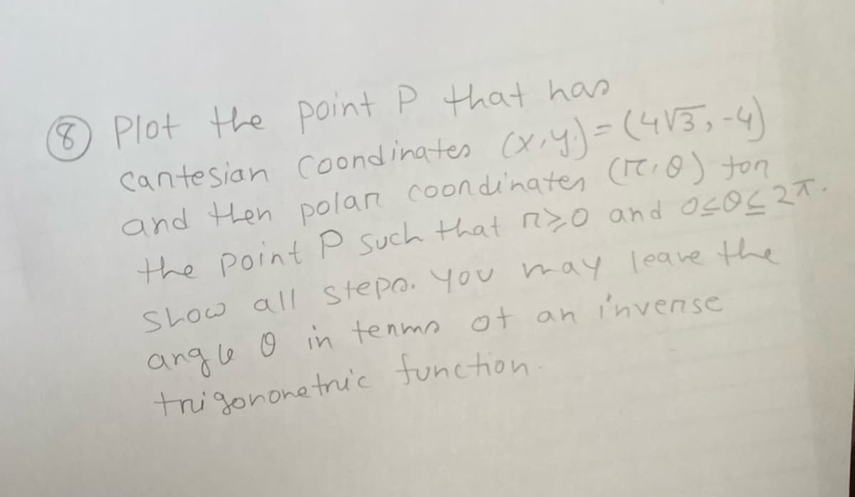 8 Plot the point P that has
Cantesian Coondinates (x,y) = (4√3,-4)
and then polar coordinates (7₁0) ton
the point P such that r>0 and O<O<2T.
Show all stepo. You may leave the
angle o in terms of an invense
trigonometric function.