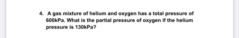 4. A gas mixture of helium and oxygen has a total pressure of
600kPa. What is the partial pressure of oxygen if the helium
pressure is 130kPa?
