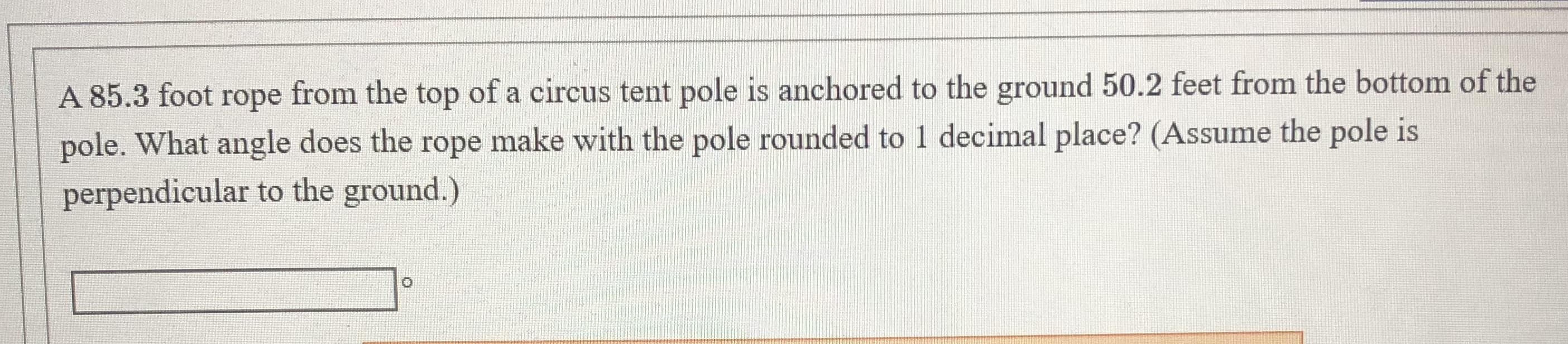 A 85.3 foot rope from the top of a circus tent pole is anchored to the ground 50.2 feet from the bottom of the
pole. What angle does the rope make with the pole rounded to 1 decimal place? (Assume the pole is
perpendicular to the ground.)
