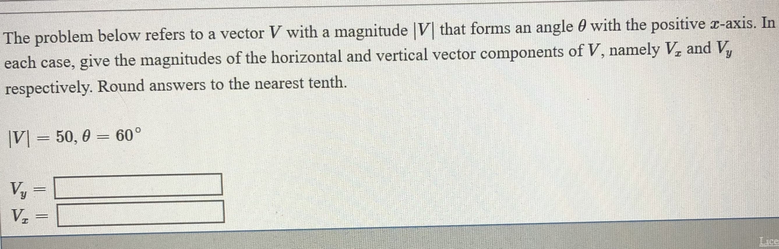 The problem below refers to a vector V with a magnitude |V that forms an angle 0 with the positive x-axis. In
each case, give the magnitudes of the horizontal and vertical vector components of V, namely V, and V,
respectively. Round answers to the nearest tenth.
|V] = 50, 0
60°
%3D
%3D
