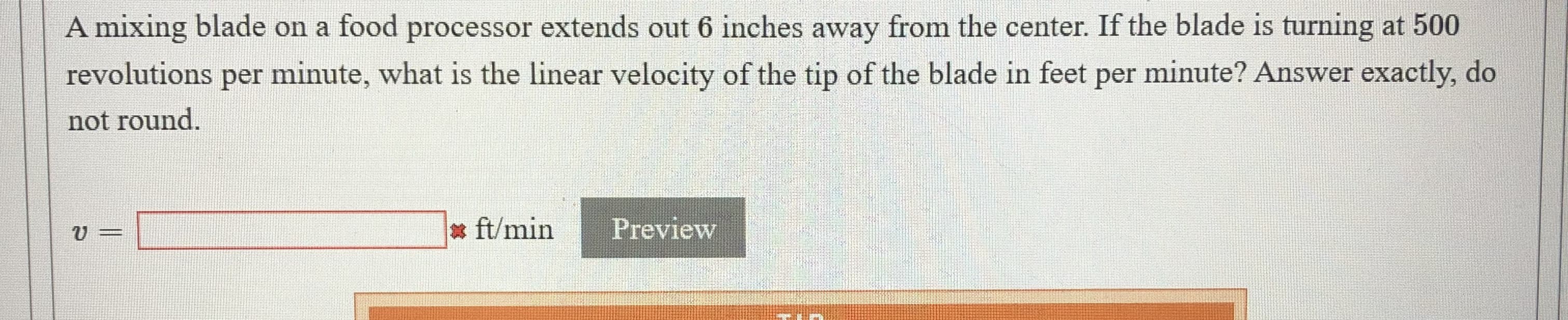 A mixing blade on a food processor extends out 6 inches away from the center. If the blade is turning at 500
revolutions per minute, what is the linear velocity of the tip of the blade in feet per minute? Answer exactly, do
not round.
* ft/min
Preview
