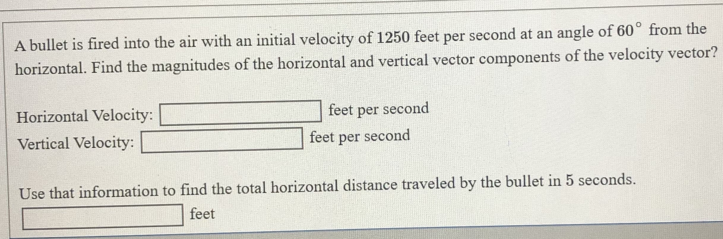 A bullet is fired into the air with an initial velocity of 1250 feet per second at an angle of 60° from the
horizontal. Find the magnitudes of the horizontal and vertical vector components of the velocity vector?
