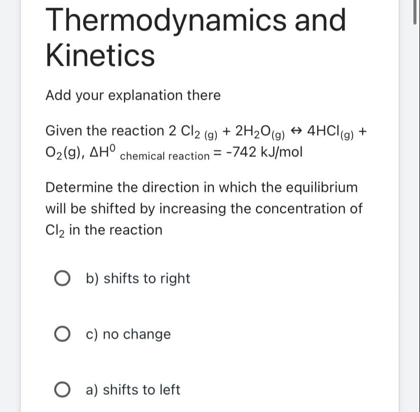 Thermodynamics and
Kinetics
Add your explanation there
Given the reaction 2 Cl2 (g) + 2H₂O(g) → 4HCl(g) +
O2(g), ΔΗ
chemical reaction = -742 kJ/mol
Determine the direction in which the equilibrium
will be shifted by increasing the concentration of
Cl₂ in the reaction
Ob) shifts to right
Oc) no change
Oa) shifts to left