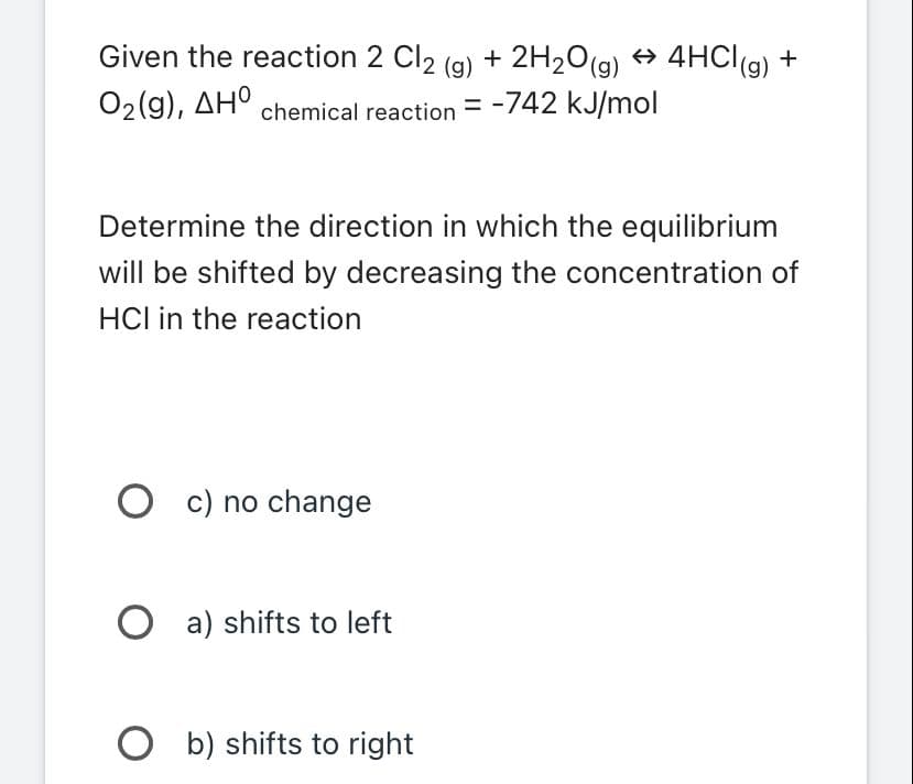 Given the reaction 2 Cl2 (g) + 2H₂O(g) → 4HCl(g) +
O2(g), ΔΗ chemical reaction=
-742 kJ/mol
Determine the direction in which the equilibrium
will be shifted by decreasing the concentration of
HCI in the reaction
Oc) no change
Oa) shifts to left
Ob) shifts to right