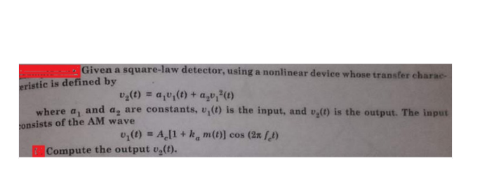 Given a square-law detector, using a nonlinear device whose transfer charac-
eristic is defined by
vg(t) = a,v,(t) + a,v,²(t)
%3D
where a, and a, are constants, v,(t) is the input, and v,(t) is the output. The input
onsists of the AM wave
v,(t) = A[1 + k. m(t)] cos (2x f,1)
%3!
Compute the output v,(t).
