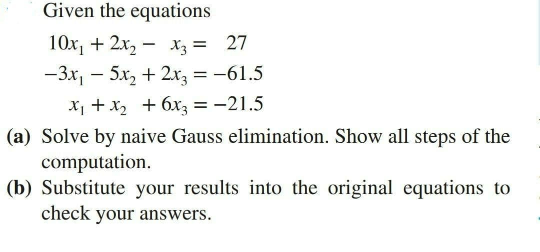Given the equations
10x, + 2x, – x3 = 27
-3x, - 5x, + 2x, = -61.5
X1 + X2 + 6x3 = -21.5
(a) Solve by naive Gauss elimination. Show all steps of the
computation.
(b) Substitute your results into the original equations to
check your answers.
