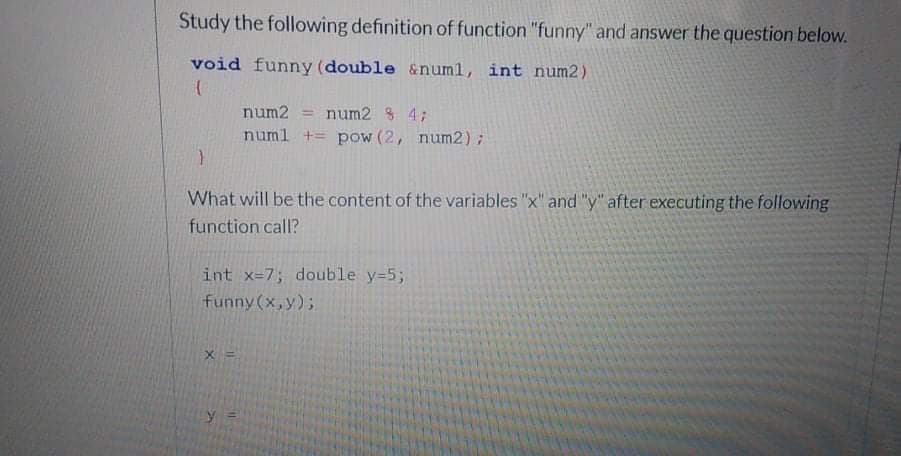 Study the following definition of function "funny" and answer the question below.
void funny (double &numl, int num2)
num2 = num2 3 4;
%3D
numl += pow (2, num2);
What will be the content of the variables "x" and "y" after executing the following
function call?
int x=7; double y=5;
funny (x,y);
