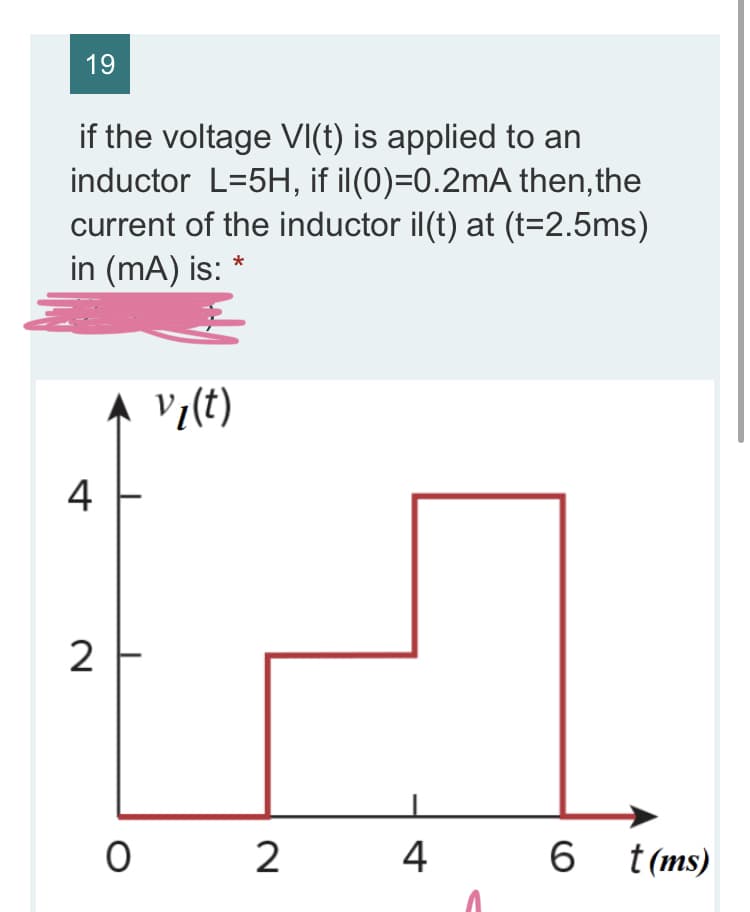 19
if the voltage VI(t) is applied to an
inductor L=5H, if il(0)=0.2mA then, the
current of the inductor il(t) at (t=2.5ms)
in (mA) is:
V7(t)
4
2
2
4
6 t(ms)
