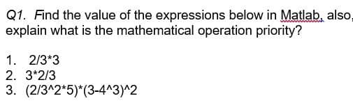 Q1. Find the value of the expressions below in Matlab, also,
explain what is the mathematical operation priority?
1. 2/3*3
2. 3*2/3
3. (2/3^2*5)*(3-4^3)^2

