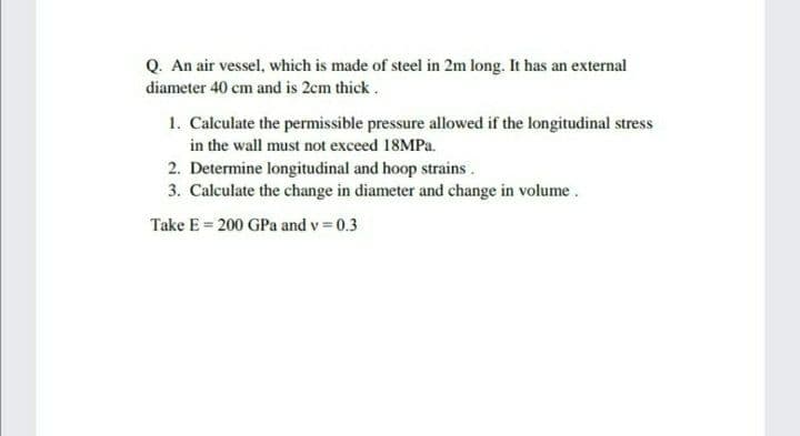 Q. An air vessel, which is made of steel in 2m long. It has an external
diameter 40 cm and is 2cm thick.
1. Calculate the permissible pressure allowed if the longitudinal stress
in the wall must not exceed 18MPA.
2. Determine longitudinal and hoop strains.
3. Calculate the change in diameter and change in volume.
Take E = 200 GPa and v = 0.3
