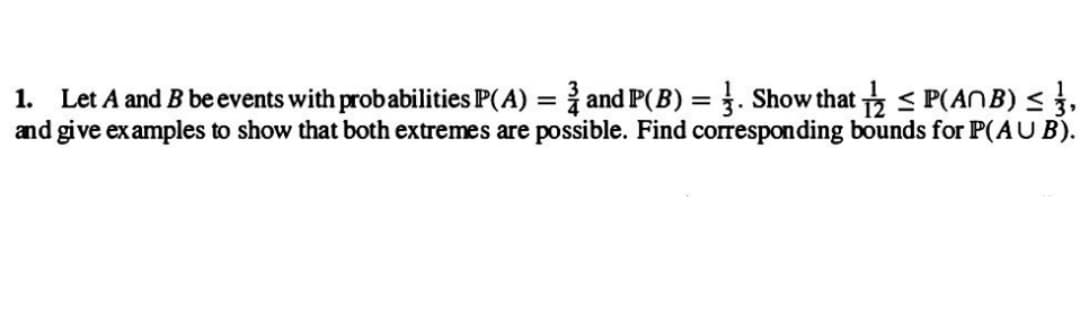 1. Let A and B be events with probabilities P(A) = and P(B) Show that P(ANB) ≤ 3,
and give examples to show that both extremes are possible. Find corresponding bounds for P(AUB).
=