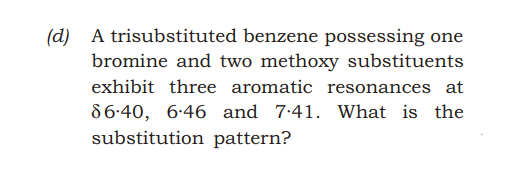 (d) A trisubstituted benzene possessing one
bromine and two methoxy substituents
exhibit three aromatic resonances at
86-40, 6-46 and 7.41. What is the
substitution pattern?
