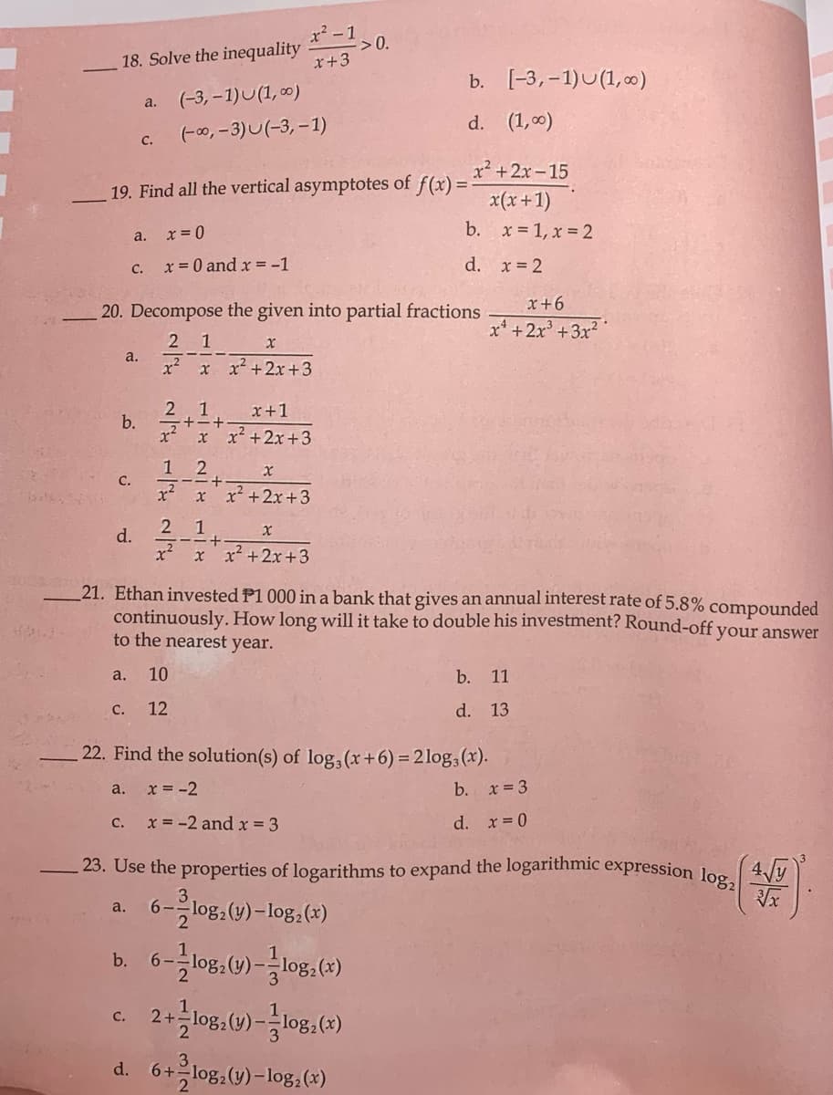 23. Use the properties of logarithms to expand the logarithmic expression log,
x²-1
-> 0.
x+3
18. Solve the inequality
b. [-3,-1)U(1, c0)
(-3, – 1)U(1, 0)
a.
d. (1,00)
(-00,-3)U(-3, -1)
C.
x? +2x-15
19. Find all the vertical asymptotes of f(x) =
x(x+1)
x = 0
b. x = 1, x = 2
а.
x = 0 and x = -1
d. x= 2
C.
x+6
20. Decompose the given into partial fractions
x* +2x +3x
2 1
a.
x? x x2+2x+3
2.1
x+1
b.
x2xx² +2x+3
1 2
C.
x²
x x2 +2x+3
2 1
d.
x² +2x+3
21. Ethan invested P1 000 in a bank that gives an annual interest rate of 5.8% compounded
continuously.How long will it take to double his investment? Round-off your answer
to the nearest year.
a.
10
b. 11
C.
12
d. 13
22. Find the solution(s) of log, (x+6) = 2log,(x).
a.
x = -2
b. x 3
C.
x = -2 and x = 3
d. x= 0
-의og.(y)-log.(+)
a.
b.
6--
C.
2+-
d. 6+ log,(y)-log,(«)
