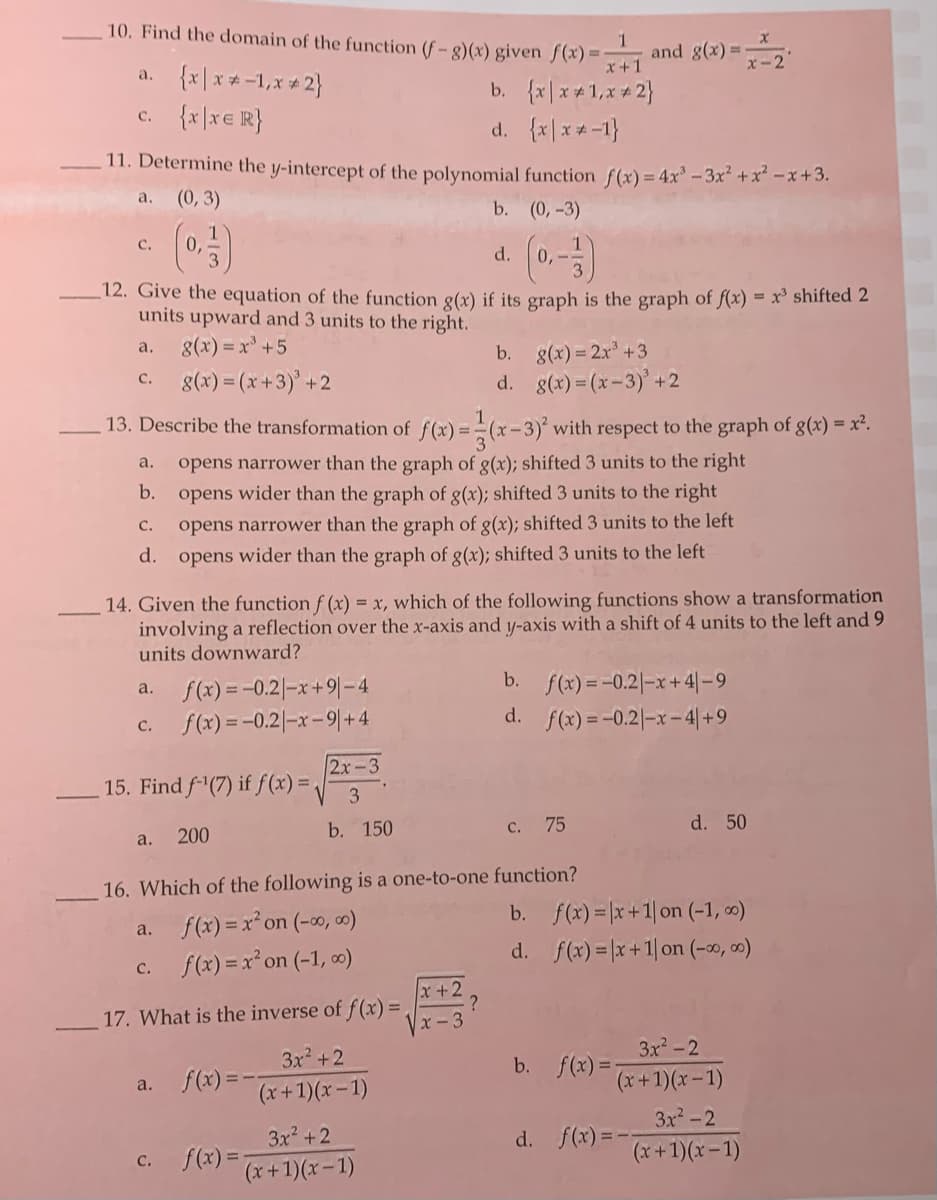 10. Find the domain of the function (f-g)(x) given ƒ(x) 3D
and g(x) =
x+1
x-2
{x \ x *-1,x + 2}
c. {x|x€ R}
a.
b. {x|x +1,x + 2}
d. {x|x*-1}
11. Determine the y-intercept of the polynomial function f(x)= 4x-3x² +x-x+3.
(0, 3)
a.
b. (0,-3)
с.
d.
0,-
12. Give the equation of the function g(x) if its graph is the graph of f(x) = x³ shifted 2
units upward and 3 units to the right.
g(x) = x +5
g(x) = 2x +3
d. g(x) = (x-3)' +2
a.
b.
8(x) = (x+3)' +2
C.
13. Describe the transformation of f(x) = (x-3)' with respect to the graph of g(x) = x².
opens narrower than the graph of g(x); shifted 3 units to the right
b. opens wider than the graph of g(x); shifted 3 units to the right
а.
с.
opens narrower than the graph of g(x); shifted 3 units to the left
d.
opens wider than the graph of g(x); shifted 3 units to the left
14. Given the function f (x) = x, which of the following functions show a transformation
involving a reflection over the x-axis and y-axis with a shift of 4 units to the left and 9
units downward?
b. f(x) =-0.2|-x+4|-9
d. f(x) =-0.2|-x-4|+9
f(x) = -0.2|-x+9|-4
a.
f(x) =-0.2|-x-9|+ 4
с.
2x-3
15. Find f (7) if f(x) = /
3
b. 150
75
d. 50
C.
a.
200
16. Which of the following is a one-to-one function?
b. f(x) = |x+1| on (-1, ∞)
a. f(x) = x²on (-0o, ∞)
d. f(x) = x+1| on (-0, 00)
c. f(x) = x* on (-1, ∞)
x+2
?
x-3
17. What is the inverse of f(x) =
3x2-2
b. f(x)= x+1)(x-1)
3x2 +2
a. f(x) =-
(x+1)(x -1)
3x-2
3x2 +2
d. f(x) =--
c. f(x) =-
(x+1)(x-1)
(x+1)(x-1)

