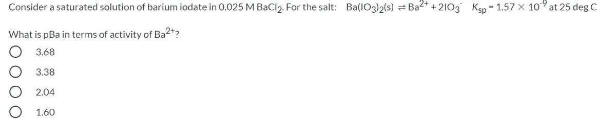 Consider a saturated solution of barium iodate in 0.025 M BaCl2. For the salt: Ba(IO3)2(s) = Ba2*
+ 2103 Ksp
= 1.57 X 10 at 25 deg C
What is pBa in terms of activity of Ba2+?
3.68
3.38
2.04
1.60
