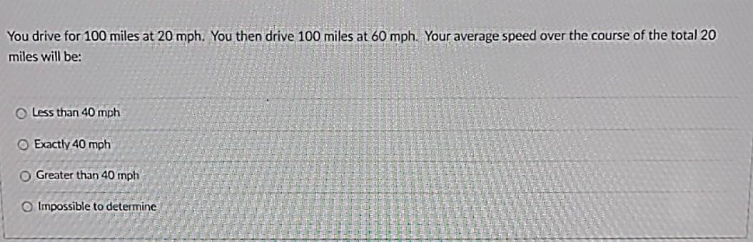 You drive for 100 miles at 20 mph. You then drive 100 miles at 60 mph. Your average speed over the course of the total 20
miles will be:
O Less than 40 mph
O Exactly 40 mph
O Greater than 40 mph
O Impossible to determine
