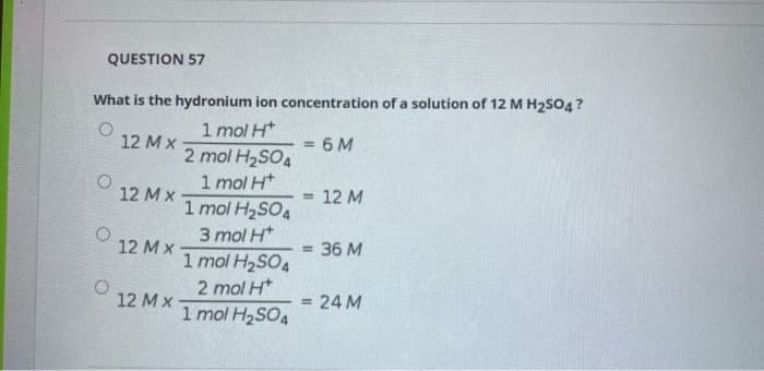 QUESTION 57
What is the hydronium ion concentration of a solution of 12 M H2S04?
1 mol H*
2 mol H2SO4
1 mol H*
1 mol H2SO4
3 mol H*
1 mol H2SO4
12 M x
6 M
%3D
12 Mx
12 M
%3D
12 M x
= 36 M
2 mol H*
12 M x
= 24 M
1 mol H2SO4
