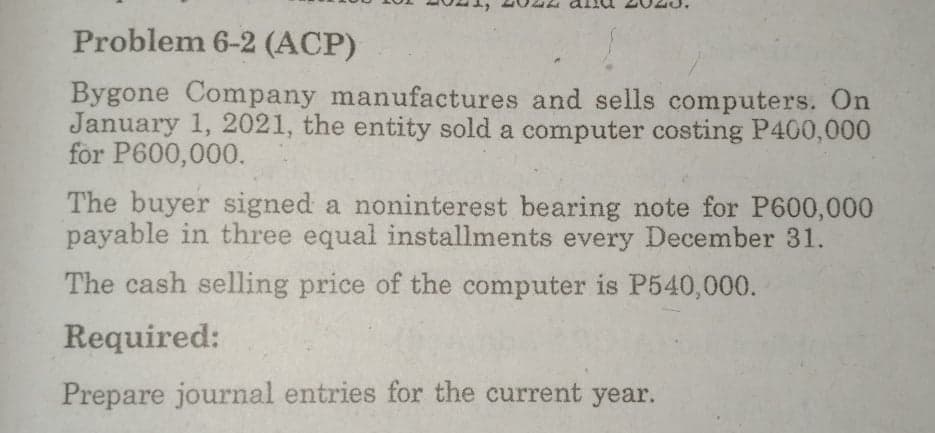 Problem 6-2 (ACP)
Bygone Company manufactures and sells computers. On
January 1, 2021, the entity sold a computer costing P400,000
for P600,000.
The buyer signed a noninterest bearing note for P600,000
payable in three equal installments every December 31.
The cash selling price of the computer is P540,000.
Required:
Prepare journal entries for the current year.
