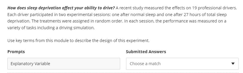 How does sleep deprivation affect your ability to drive? A recent study measured the effects on 19 professional drivers.
Each driver participated in two experimental sessions: one after normal sleep and one after 27 hours of total sleep
deprivation. The treatments were assigned in random order. In each session, the performance was measured on a
variety of tasks including a driving simulation.
Use key terms from this module to describe the design of this experiment.
Prompts
Submitted Answers
Explanatory Variable
Choose a match
