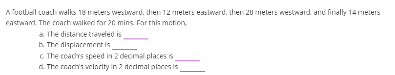 A football coach walks 18 meters westward, then 12 meters eastward, then 28 meters westward, and finally 14 meters
eastward. The coach walked for 20 mins. For this motion,
a. The distance traveled is
b. The displacement is
c. The coach's speed in 2 decimal places is
d. The coach's velocity in 2 decimal places is
