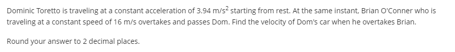 Dominic Toretto is traveling at a constant acceleration of 3.94 m/s? starting from rest. At the same instant, Brian O'Conner who is
traveling at a constant speed of 16 m/s overtakes and passes Dom. Find the velocity of Dom's car when he overtakes Brian.
Round your answer to 2 decimal places.
