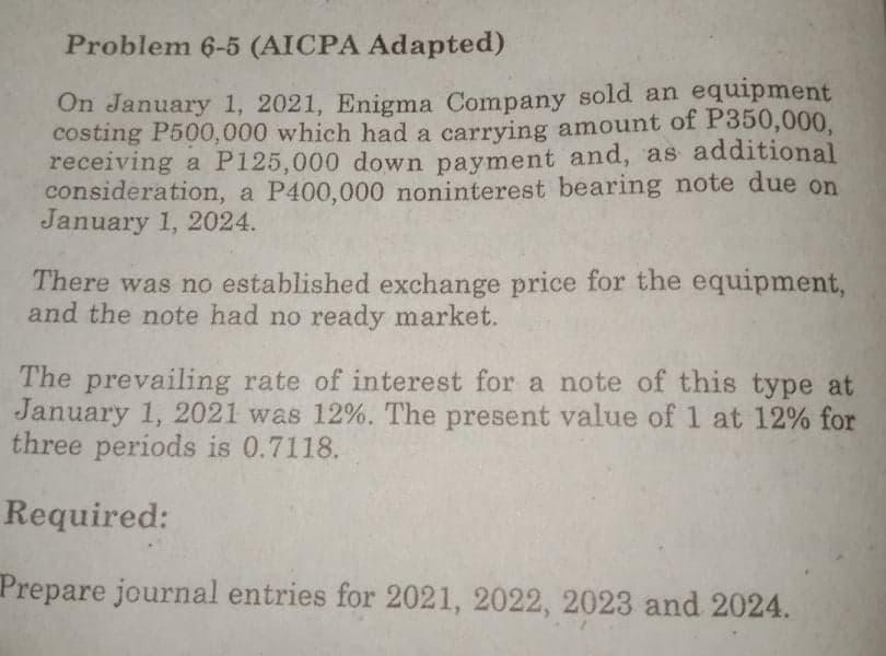 Problem 6-5 (AICPA Adapted)
On January 1, 2021, Enigma Company sold an equipment
costing P500,000 which had a carrying amount of P350,000,
receiving a P125,000 down payment and, as additional
consideration, a P400,000 noninterest bearing note due on
January 1, 2024.
There was no established exchange price for the equipment,
and the note had no ready market.
The prevailing rate of interest for a note of this type at
January 1, 2021 was 12%. The present value of 1 at 12% for
three periods is 0.7118.
Required:
Prepare journal entries for 2021, 2022, 2023 and 2024.
