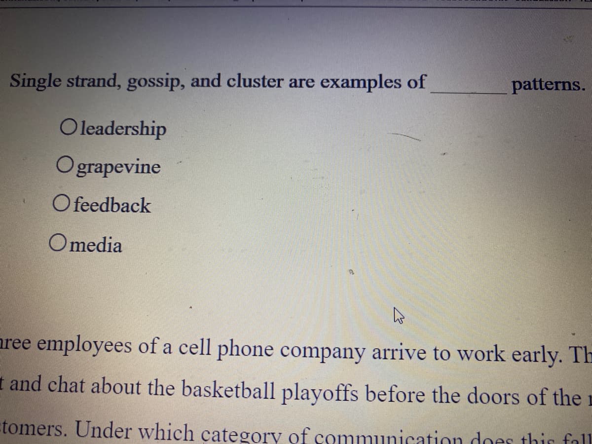 Single strand, gossip, and cluster are examples of
patterns.
Oleadership
Ograpevine
O feedback
O media
aree employees of a cell phone company arrive to work early. Th
I and chat about the basketball playoffs before the doors of the r
tomers. Under which category of communication does thir fall.
