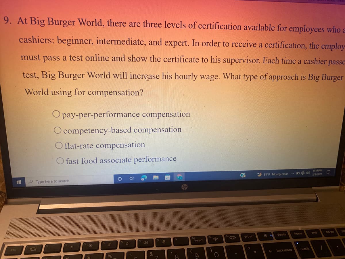 nenu
9. At Big Burger World, there are three levels of certification available for employees who a
cashiers: beginner, intermediate, and expert. In order to receive a certification, the employ
must pass a test online and show the certificate to his supervisor. Each time a cashier passe
test, Big Burger World will incrçase his hourly wage. What type of approach is Big Burger
World using for compensation?
O pay-per-performance compensation
O competency-based compensation
O flat-rate compensation
O fast food associate performance
6:10 PM
P Type here to search
2 54'F Mostly clear
3/5/2022
hp
delete
home
end
pg up
ho
insert
prt scr
to
16
esc
&
backspace
numlk
8.
9
