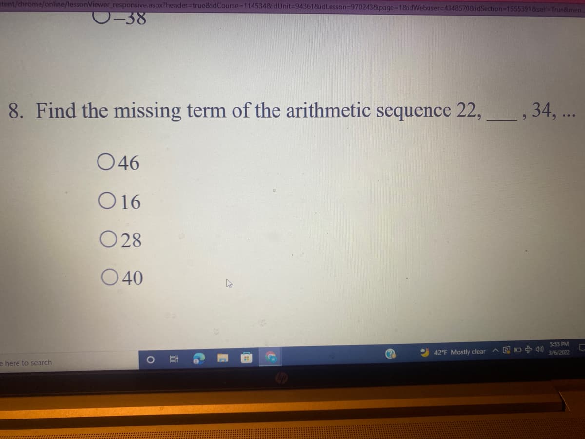 ntent/chrome/online/lessonViewer_responsive.aspx?header=true&idCourse=114534&idUnit3D94361&idLesson=9702438page=1&idWebuser=4348570&idSection=15553918self-True&men.
C-38
8. Find the missing term of the arithmetic sequence 22,
, 34, ...
6.
O46
O16
O28
O40
S:55 PM
42°F Mostly clear
A E O )
3/6/2022
e here to search
Co
