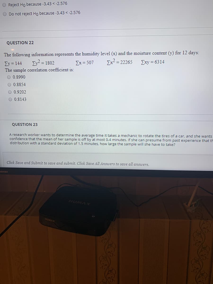 O Reject Ho because -3.43 < -2.576
O Do not reject Ho because -3.43 < -2.576
QUESTION 22
The following information represents the humidity level (x) and the moisture content (y) for 12 days:
ΣΥ 144
ΣΥ-1302
Σx= 507
Ex² = 22265
Exy = 6314
%3D
The sample correlation coefficient is:
O 0.8990
O 0.8854
0.9202
O 0.8143
QUESTION 23
A research worker wants to determine the average time it takes a mechanic to rotate the tires of a car, and she wants
confidence that the mean of her sample is off by at most 0.4 minutes. If she can presume from past experience that th
distribution with a standard deviation of 1.5 minutes, how large the sample will she have to take?
Click Save and Submit to save and submit. Click Save All Answers to save all answers.
OSHIBA
HUMAX
HUMAX
