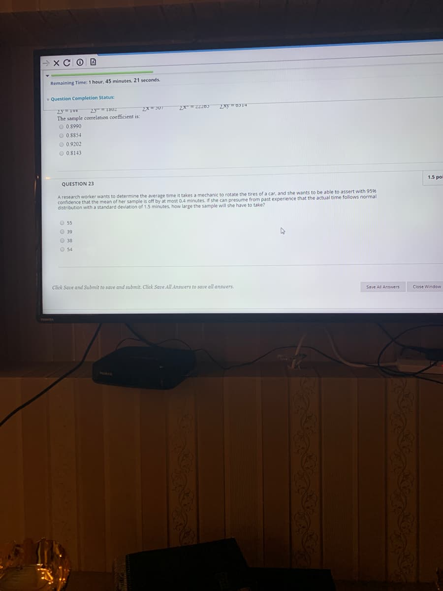 → xC 0 D
Remaining Time: 1 hour, 45 minutes, 21 seconds.
v Question Completion Status:
2x= JUT
The sample correlation coefficient is:
O 0.8990
O 0.8854
O 0.9202
O 0.8143
1.5 poi
QUESTION 23
research worker wants to determine the average time it takes a mechanic to rotate the tires of a car, and she wants to be able to assert with 9596
confidence that the mean of her sample is off by at most 0.4 minutes. If she can presume from past experience that the actual time follows normal
distribution with a standard deviation of 1.5 minutes, how large the sample will she have to take?
O 5
O 39
O 38
O 54
Click Save and Submit to save and submit. Click Save All Answers to save all answers.
Save All Answers
Close Window
