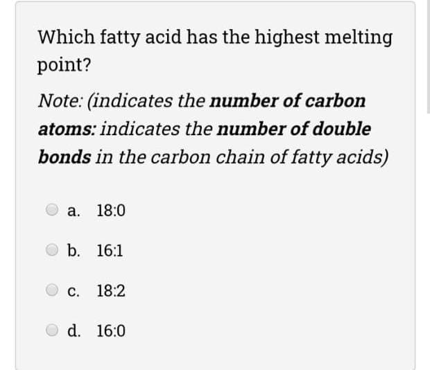 Which fatty acid has the highest melting
point?
Note: (indicates the number of carbon
atoms: indicates the number of double
bonds in the carbon chain of fatty acids)
а. 18:0
b. 16:1
С. 18:2
d. 16:0
