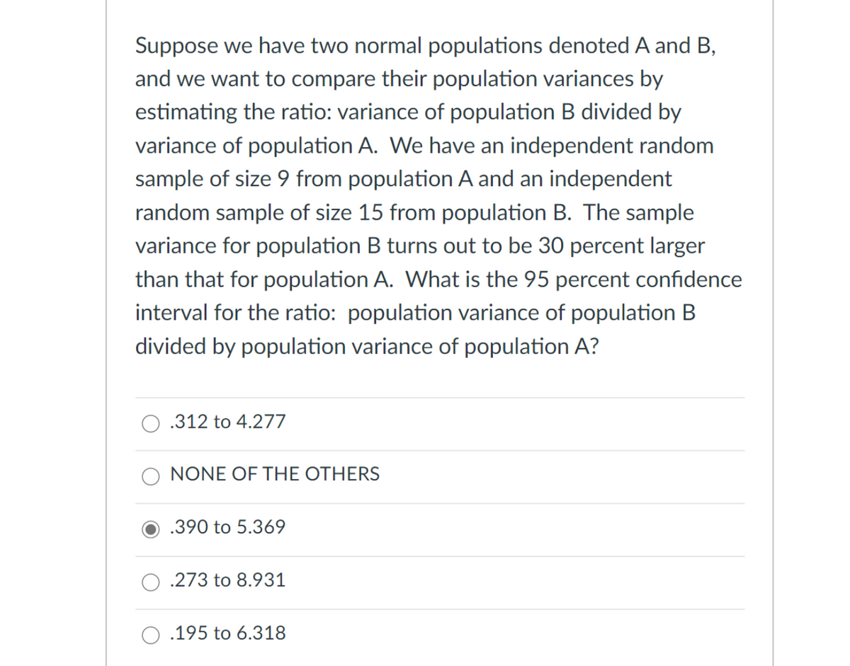 Suppose we have two normal populations denoted A and B,
and we want to compare their population variances by
estimating the ratio: variance of population B divided by
variance of population A. We have an independent random
sample of size 9 from population A and an independent
random sample of size 15 from population B. The sample
variance for population B turns out to be 30 percent larger
than that for population A. What is the 95 percent confidence
interval for the ratio: population variance of population B
divided by population variance of population A?
.312 to 4.277
NONE OF THE OTHERS
.390 to 5.369
.273 to 8.931
.195 to 6.318
