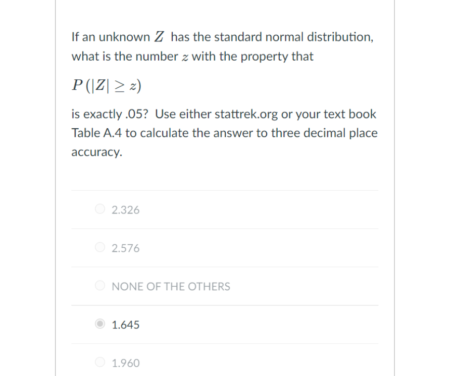 If an unknown Z has the standard normal distribution,
what is the number z with the property that
P (|Z| > 2)
is exactly .05? Use either stattrek.org or your text book
Table A.4 to calculate the answer to three decimal place
аccuracy.
2.326
O 2.576
O NONE OF THE OTHERS
1.645
1.960
