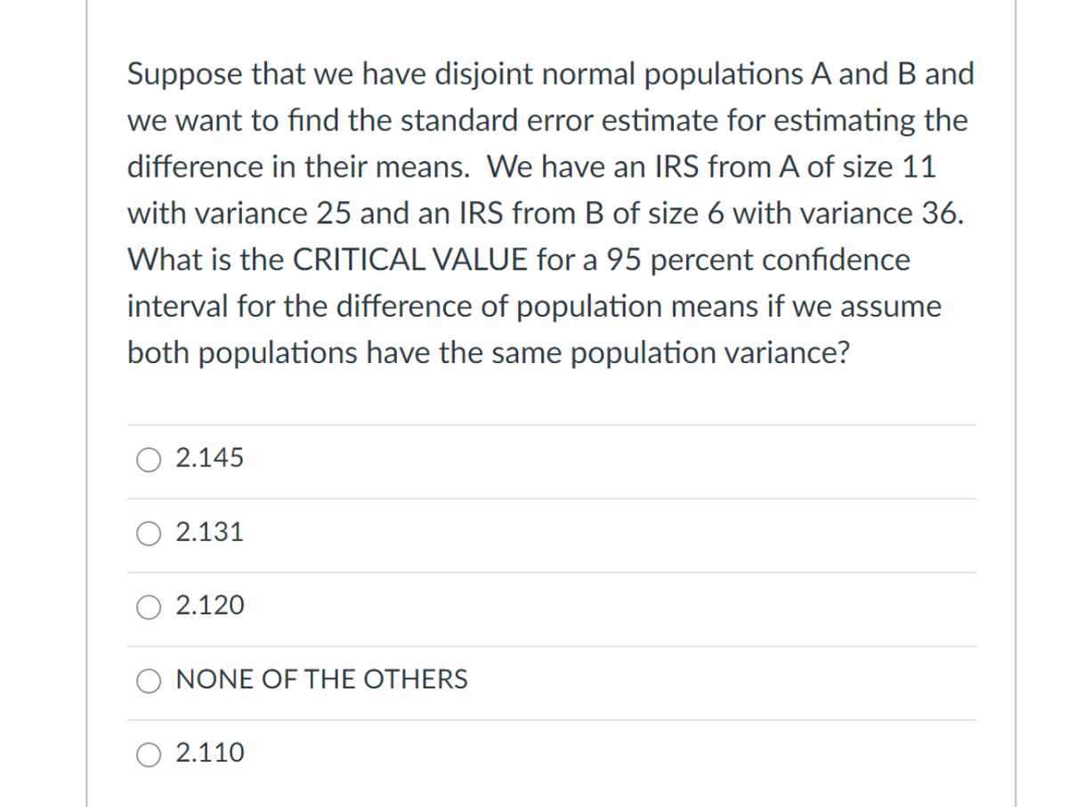 Suppose that we have disjoint normal populations A and B and
we want to find the standard error estimate for estimating the
difference in their means. We have an IRS from A of size 11
with variance 25 and an IRS from B of size 6 with variance 36.
What is the CRITICAL VALUE for a 95 percent confidence
interval for the difference of population means if we assume
both populations have the same population variance?
2.145
2.131
2.120
NONE OF THE OTHERS
O 2.110
