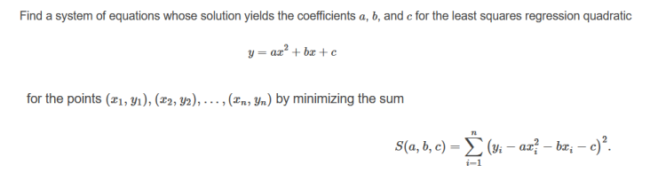 Find a system of equations whose solution yields the coefficients a, b, and c for the least squares regression quadratic
y = az? + bz + e
for the points (21, Y1), (2, 42), - - , (zn, Yn) by minimizing the sum
S(a, b, c) = E (4i – ax? – bz, – c).
i-1

